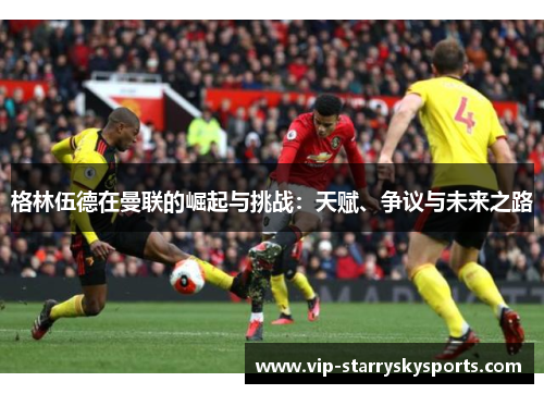 格林伍德在曼联的崛起与挑战：天赋、争议与未来之路