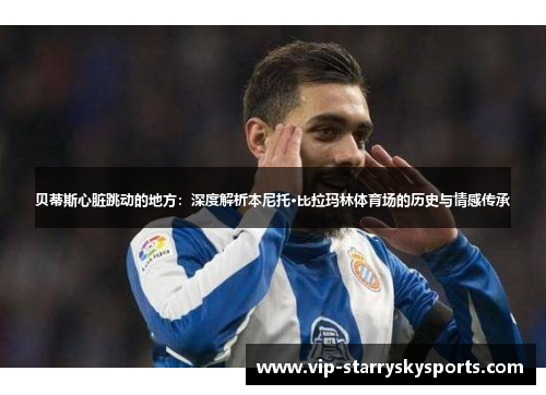 贝蒂斯心脏跳动的地方:深度解析本尼托·比拉玛林体育场的历史与情感传承 贝蒂斯心脏跳动的地方:深度解析本尼托·比拉玛林体育场的历史与情感传承