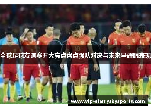 全球足球友谊赛五大亮点盘点强队对决与未来星耀眼表现 全球足球友谊赛五大亮点盘点强队对决与未来星耀眼表现