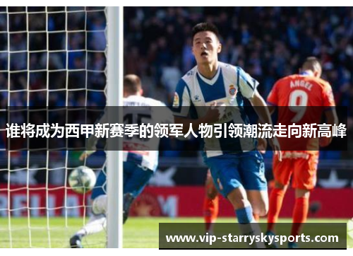 谁将成为西甲新赛季的领军人物引领潮流走向新高峰 谁将成为西甲新赛季的领军人物引领潮流走向新高峰