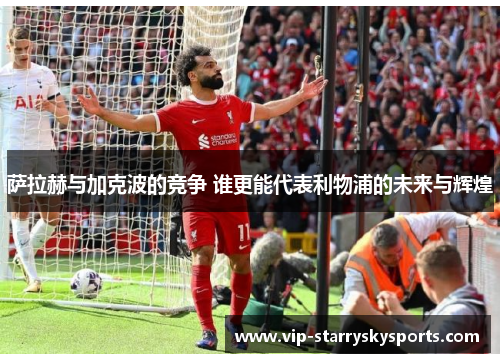 萨拉赫与加克波的竞争 谁更能代表利物浦的未来与辉煌