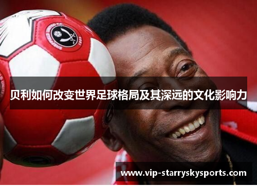 贝利如何改变世界足球格局及其深远的文化影响力 贝利如何改变世界足球格局及其深远的文化影响力