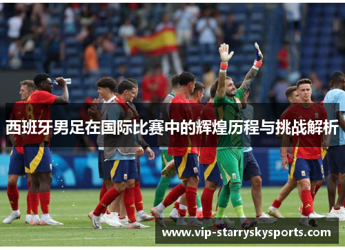 西班牙男足在国际比赛中的辉煌历程与挑战解析