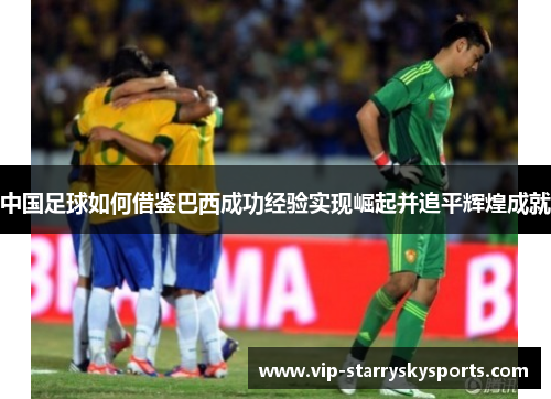 中国足球如何借鉴巴西成功经验实现崛起并追平辉煌成就 中国足球如何借鉴巴西成功经验实现崛起并追平辉煌成就
